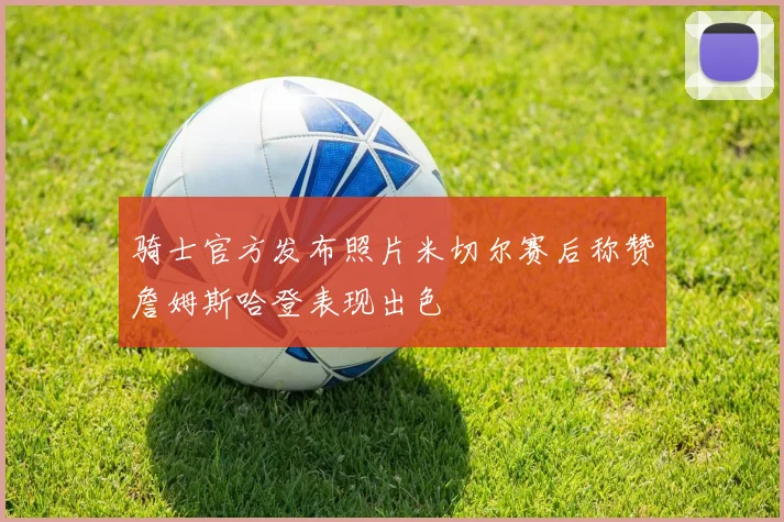 骑士官方发布照片米切尔赛后称赞詹姆斯哈登表现出色
