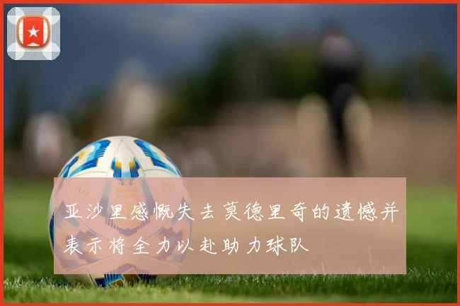 亚沙里感慨失去莫德里奇的遗憾并表示将全力以赴助力球队
