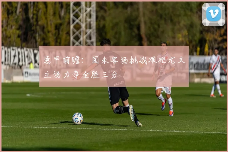 意甲前瞻：国米客场挑战艰难尤文主场力争全胜三分