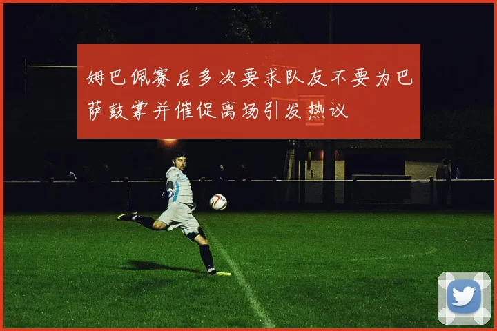 姆巴佩赛后多次要求队友不要为巴萨鼓掌并催促离场引发热议