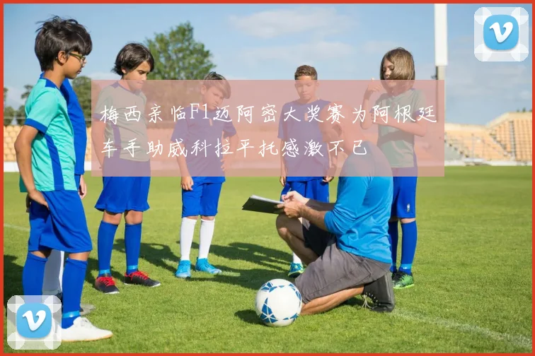 梅西亲临F1迈阿密大奖赛为阿根廷车手助威科拉平托感激不已