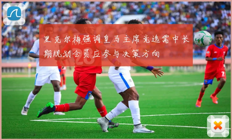 里克尔梅强调皇马主席竞选需中长期规划会员应参与决策方向