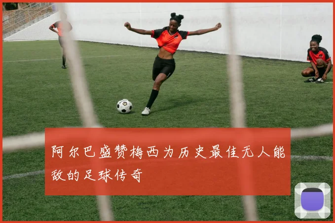阿尔巴盛赞梅西为历史最佳无人能敌的足球传奇